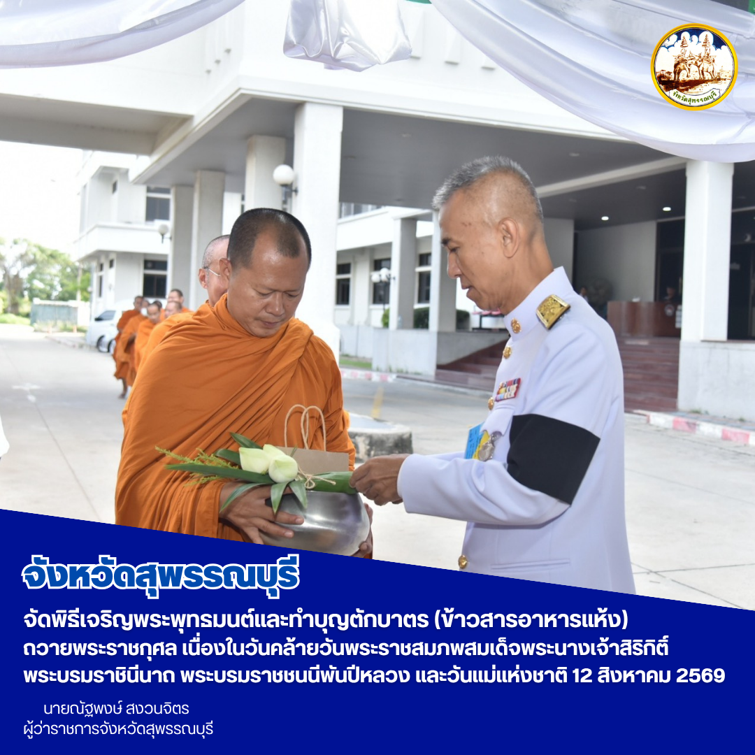 จังหวัดสุพรรณบุรี จัดพิธีเจริญพระพุทธมนต์และทำบุญตักบาตร (ข้าวสารอาหารแห้ง) ถวายพระราชกุศล เนื่องในวันคล้ายวันพระราชสมภพสมเด็จพระนางเจ้าสิริกิติ์ พระบรมราชินีนาถ พระบรมราชชนนีพันปีหลวง และวันแม่แห่งชาติ 12 สิงหาคม 2569